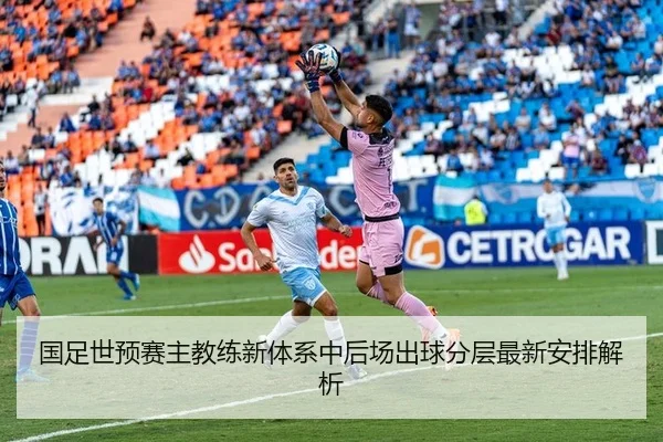 国足世预赛主教练新体系中后场出球分层最新安排解析