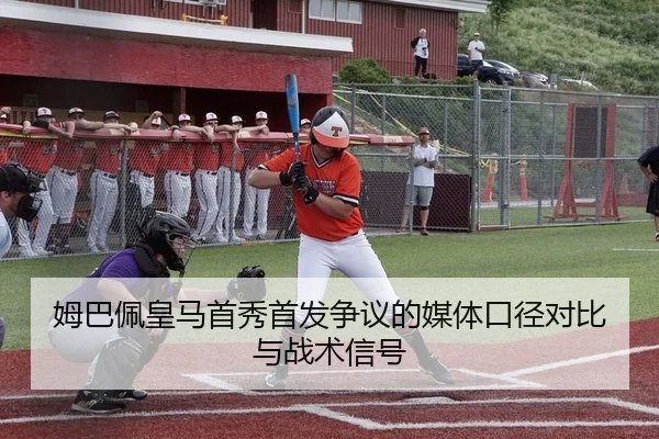 姆巴佩皇马首秀首发争议的媒体口径对比与战术信号
