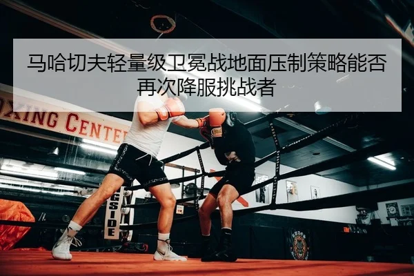 马哈切夫轻量级卫冕战地面压制策略能否再次降服挑战者